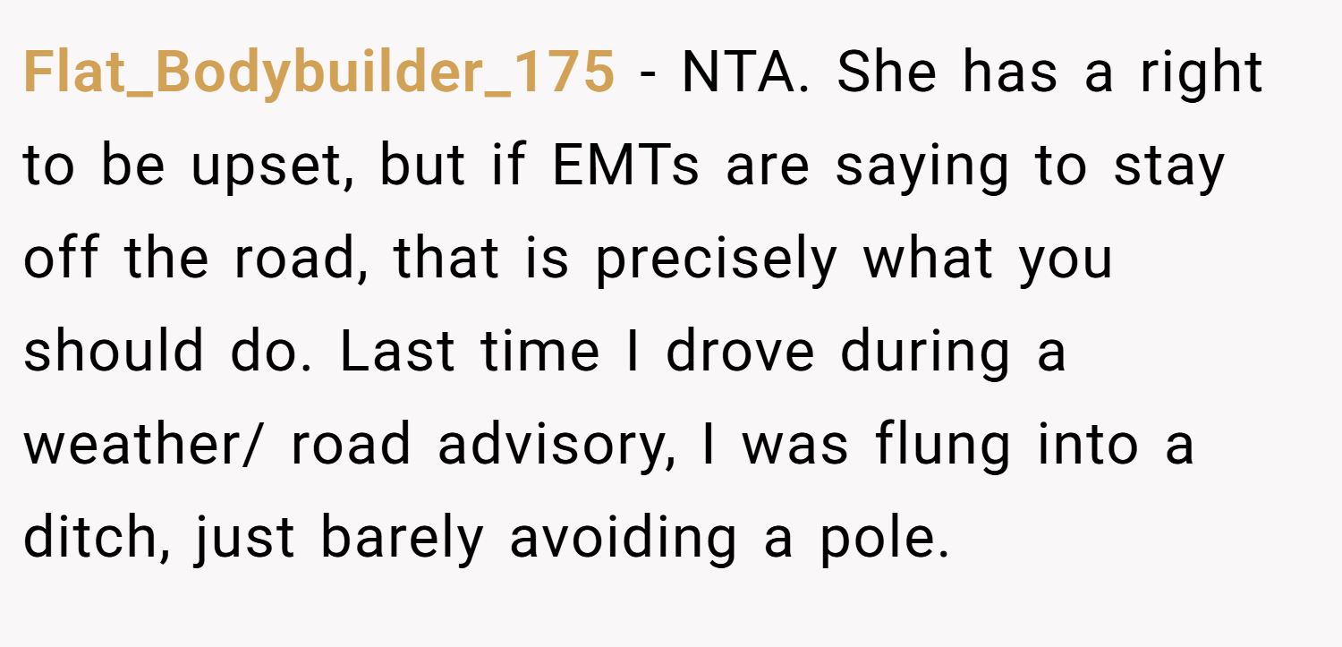 Flat_Bodybuilder_175 − NTA. She has a right to be upset, but if EMTs are saying to stay off the road, that is precisely what you should do. Last time I drove during a weather/ road advisory, I was flung into a ditch, just barely avoiding a pole.