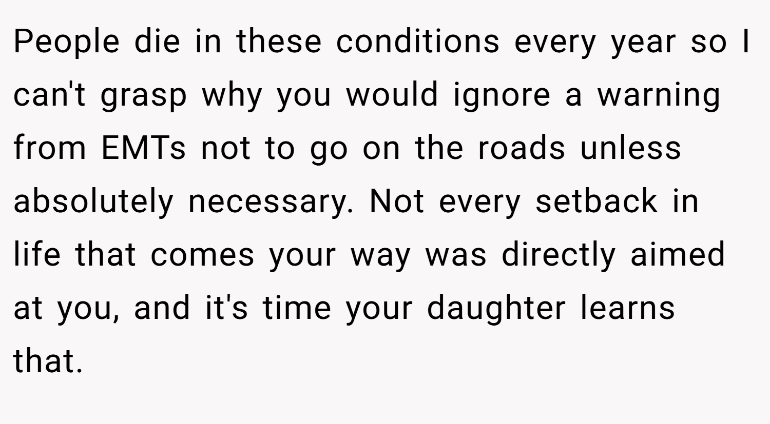People die in these conditions every year so I can't grasp why you would ignore a warning from EMTs not to go on the roads unless absolutely necessary. Not every setback in life that comes your way was directly aimed at you, and it's time your daughter learns that.