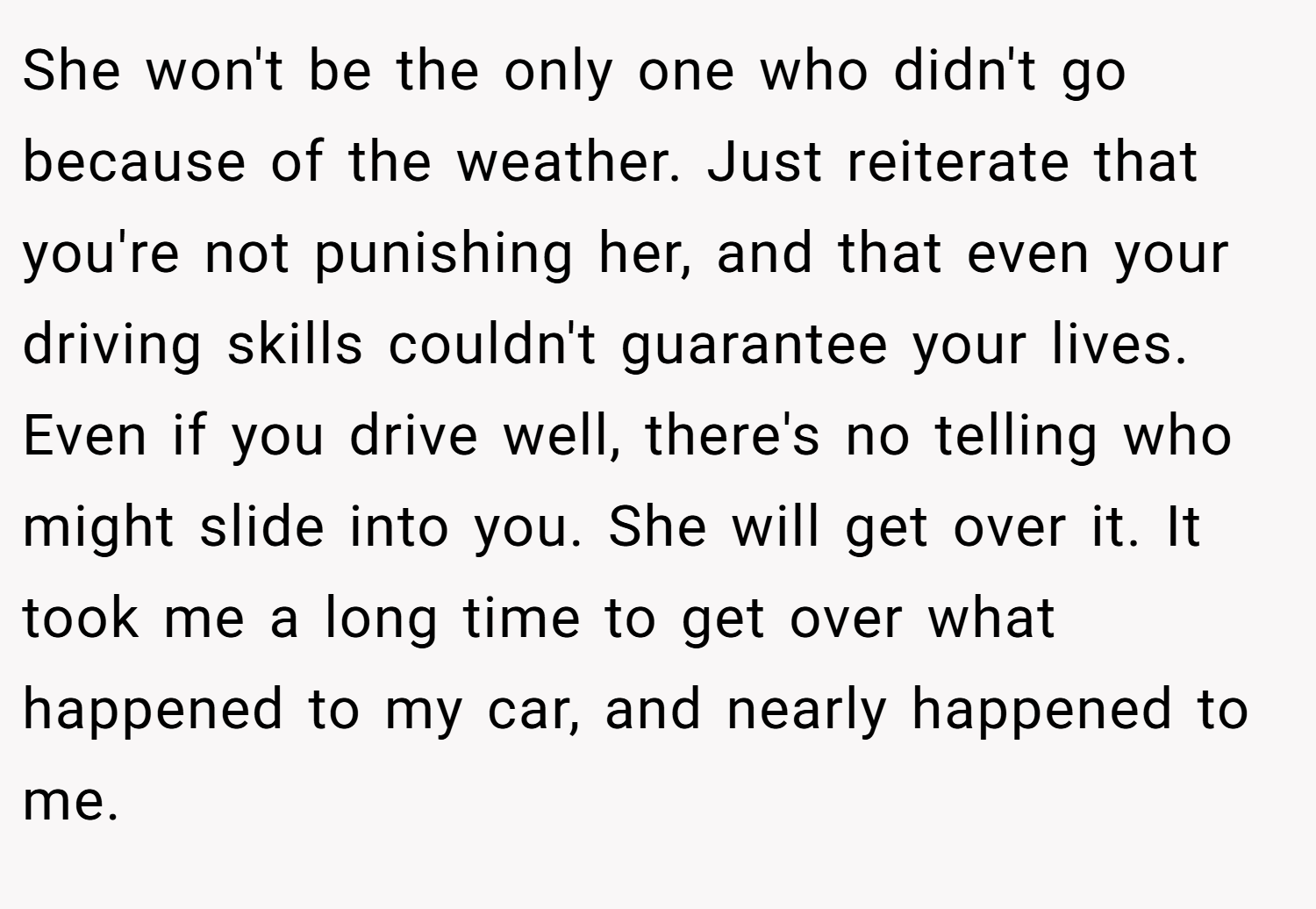 She won't be the only one who didn't go because of the weather. Just reiterate that you're not punishing her, and that even your driving skills couldn't guarantee your lives. Even if you drive well, there's no telling who might slide into you. She will get over it. It took me a long time to get over what happened to my car, and nearly happened to me.