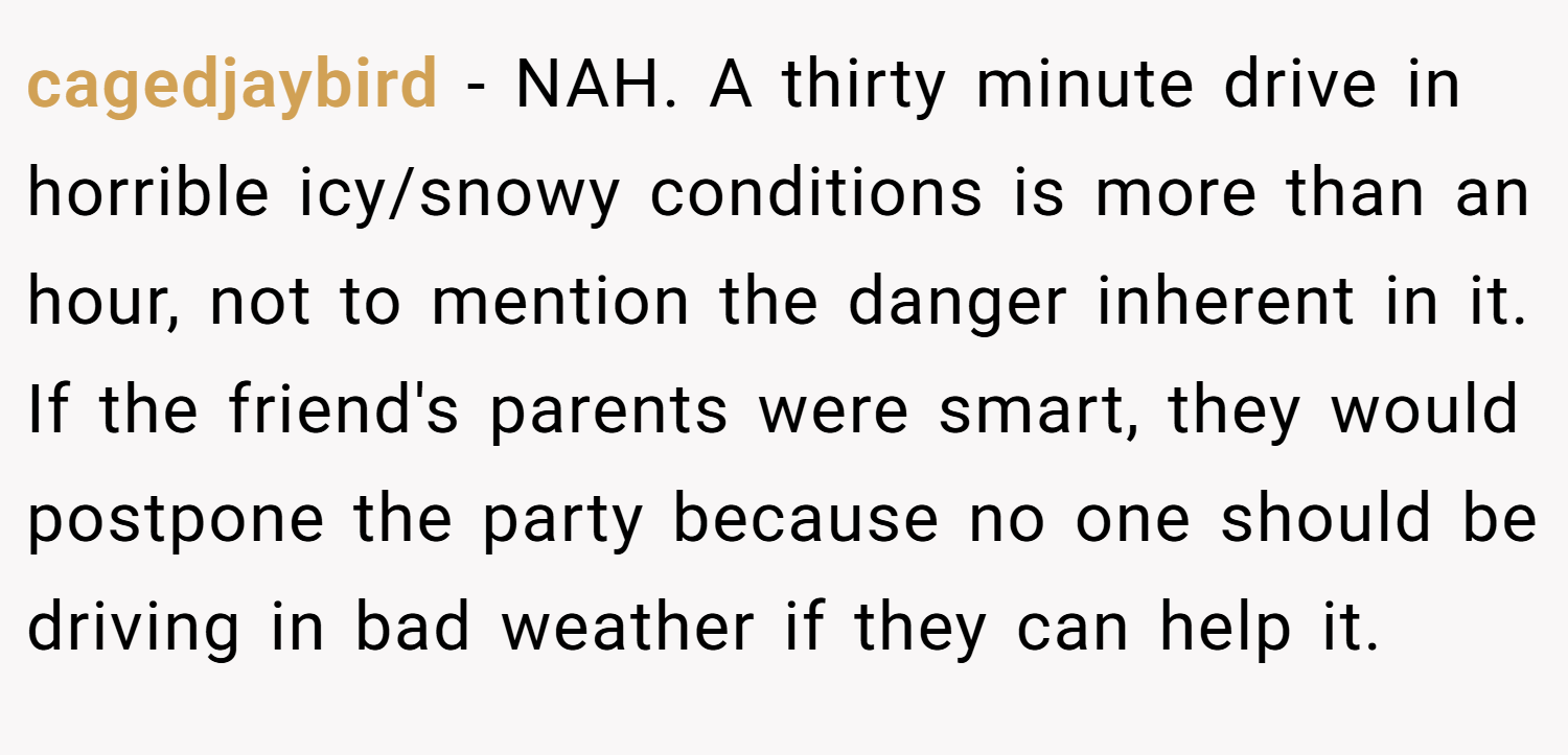 cagedjaybird − NAH. A thirty minute drive in horrible icy/snowy conditions is more than an hour, not to mention the danger inherent in it. If the friend's parents were smart, they would postpone the party because no one should be driving in bad weather if they can help it.
