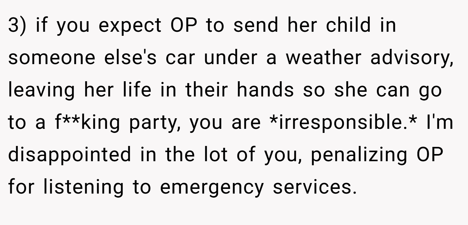 3) if you expect OP to send her child in someone else's car under a weather advisory, leaving her life in their hands so she can go to a f**king party, you are *irresponsible.* I'm disappointed in the lot of you, penalizing OP for listening to emergency services.