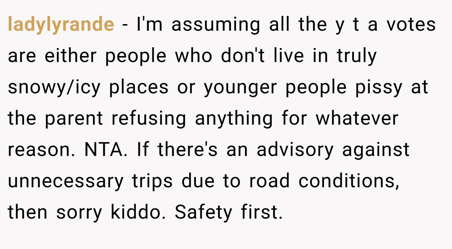 ladylyrande − I'm assuming all the y t a votes are either people who don't live in truly snowy/icy places or younger people pissy at the parent refusing anything for whatever reason. NTA. If there's an advisory against unnecessary trips due to road conditions, then sorry kiddo. Safety first.