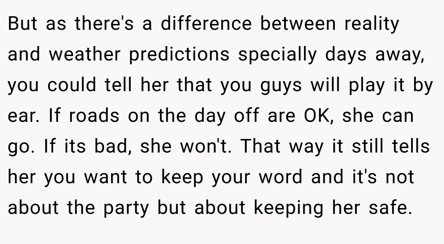 But as there's a difference between reality and weather predictions specially days away, you could tell her that you guys will play it by ear. If roads on the day off are OK, she can go. If its bad, she won't. That way it still tells her you want to keep your word and it's not about the party but about keeping her safe.
