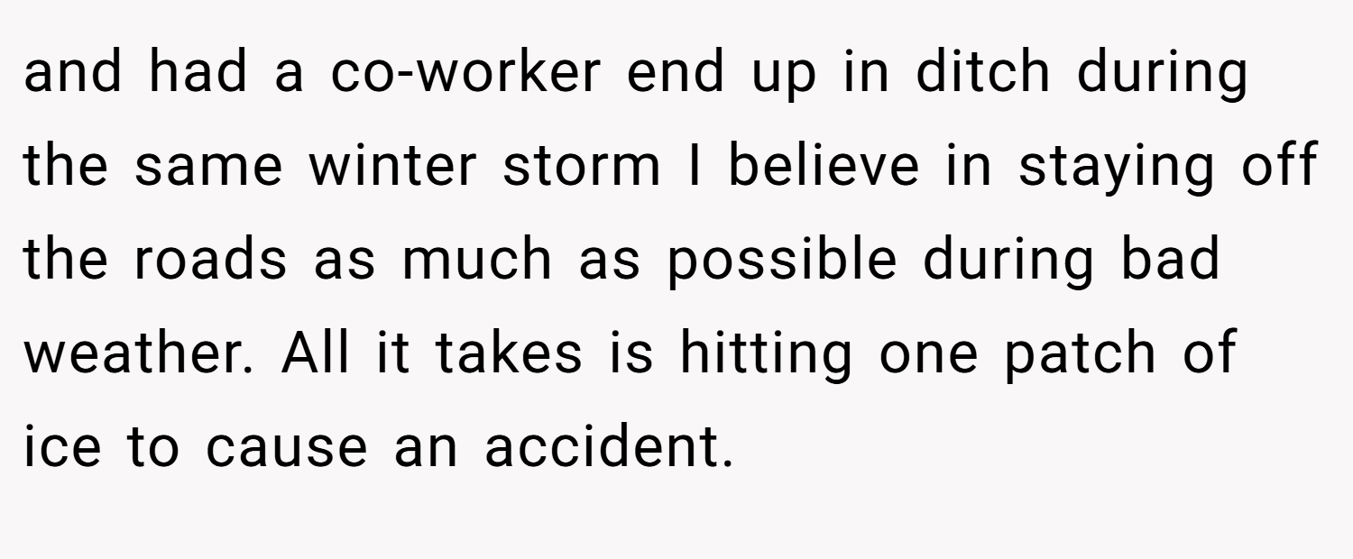 and had a co-worker end up in ditch during the same winter storm I believe in staying off the roads as much as possible during bad weather. All it takes is hitting one patch of ice to cause an accident.