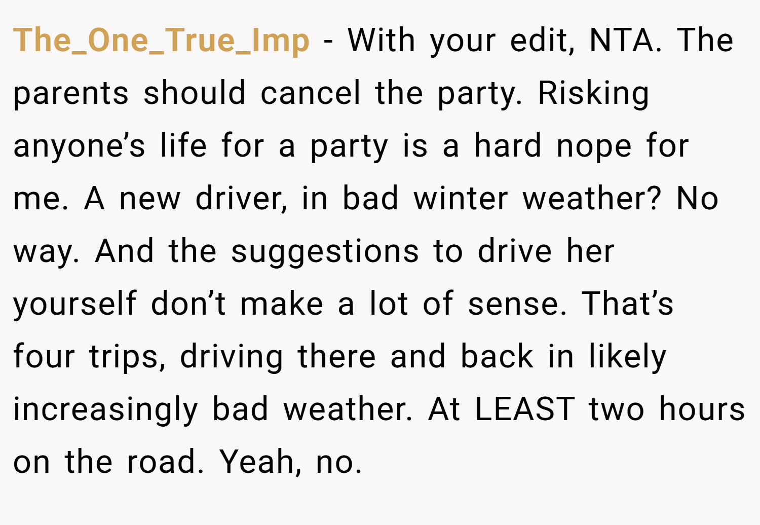 The_One_True_Imp − With your edit, NTA. The parents should cancel the party. Risking anyone’s life for a party is a hard nope for me. A new driver, in bad winter weather? No way. And the suggestions to drive her yourself don’t make a lot of sense. That’s four trips, driving there and back in likely increasingly bad weather. At LEAST two hours on the road. Yeah, no.
