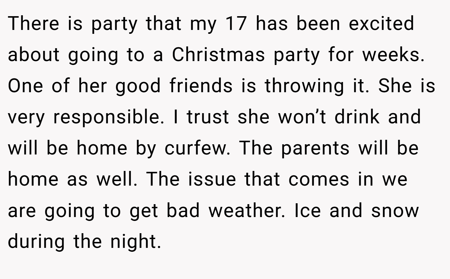 There is party that my 17 has been excited about going to a Christmas party for weeks. One of her good friends is throwing it. She is very responsible. I trust she won’t drink and will be home by curfew. The parents will be home as well. The issue that comes in we are going to get bad weather. Ice and snow during the night.