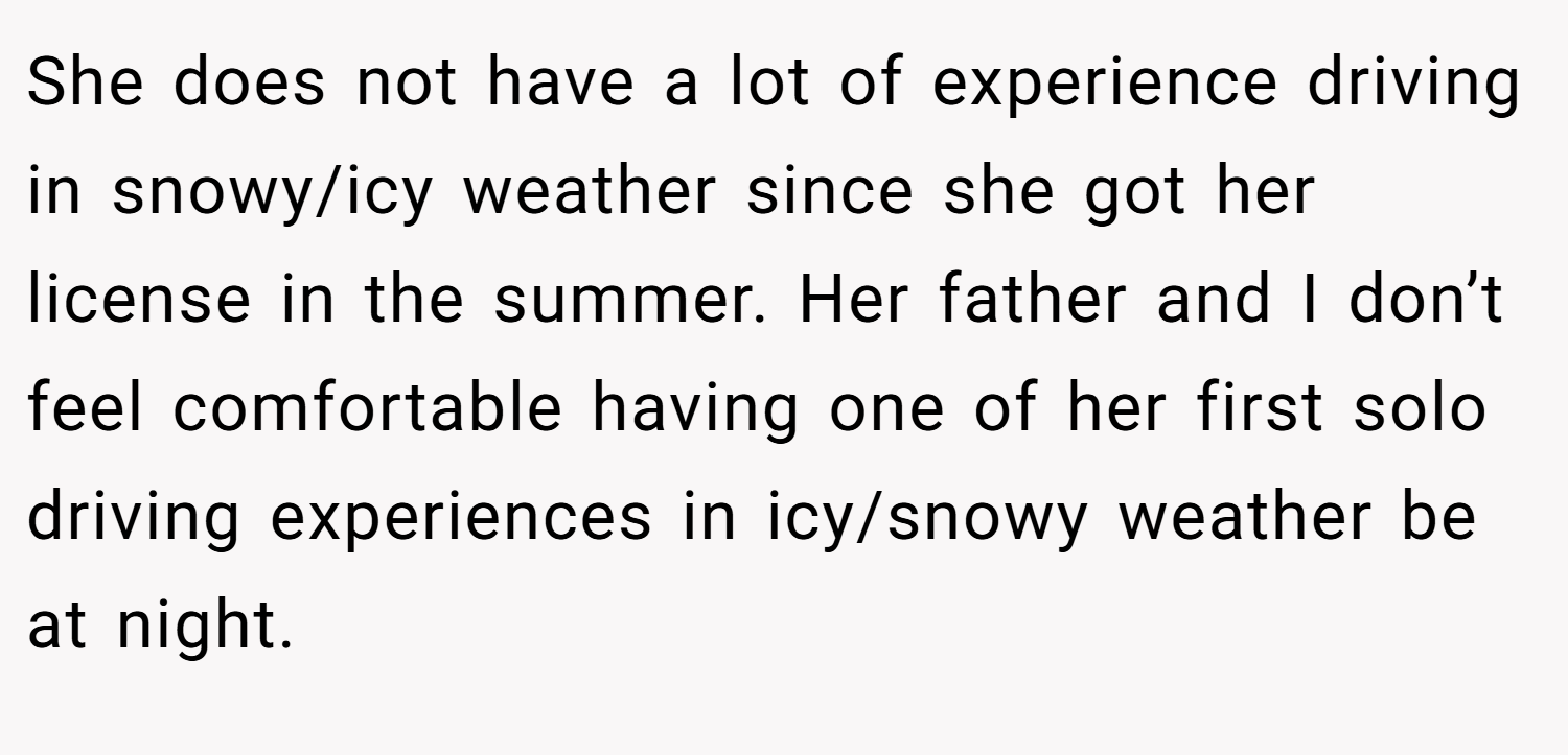 She does not have a lot of experience driving in snowy/icy weather since she got her license in the summer. Her father and I don’t feel comfortable having one of her first solo driving experiences in icy/snowy weather be at night.