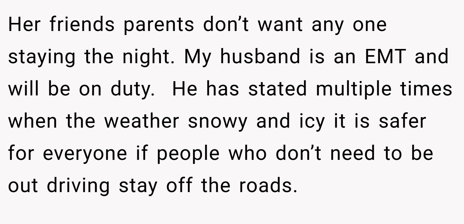 Her friends parents don’t want any one staying the night. My husband is an EMT and will be on duty.  He has stated multiple times when the weather snowy and icy it is safer for everyone if people who don’t need to be out driving stay off the roads.
