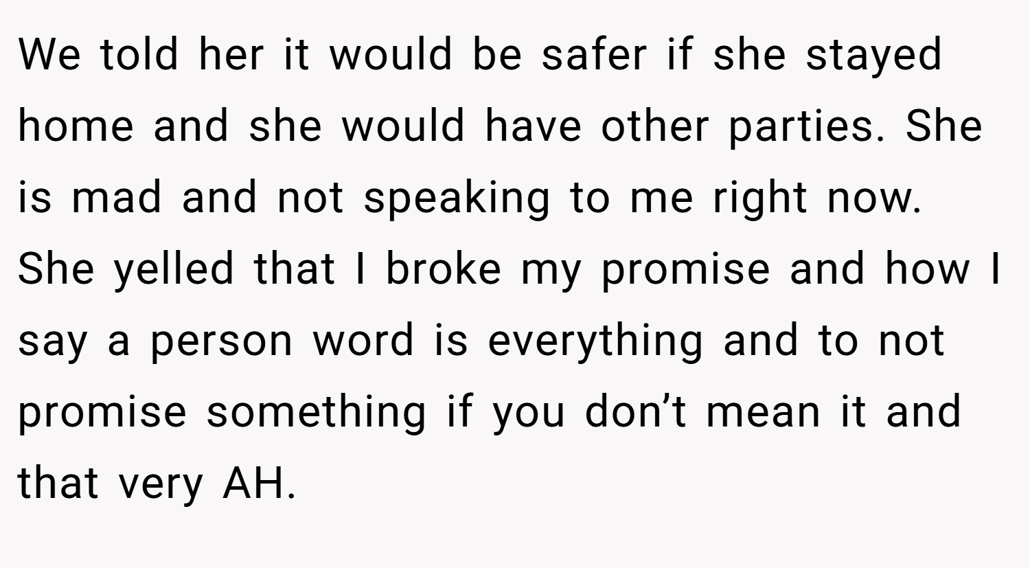 We told her it would be safer if she stayed home and she would have other parties. She is mad and not speaking to me right now. She yelled that I broke my promise and how I say a person word is everything and to not promise something if you don’t mean it and that very AH.
