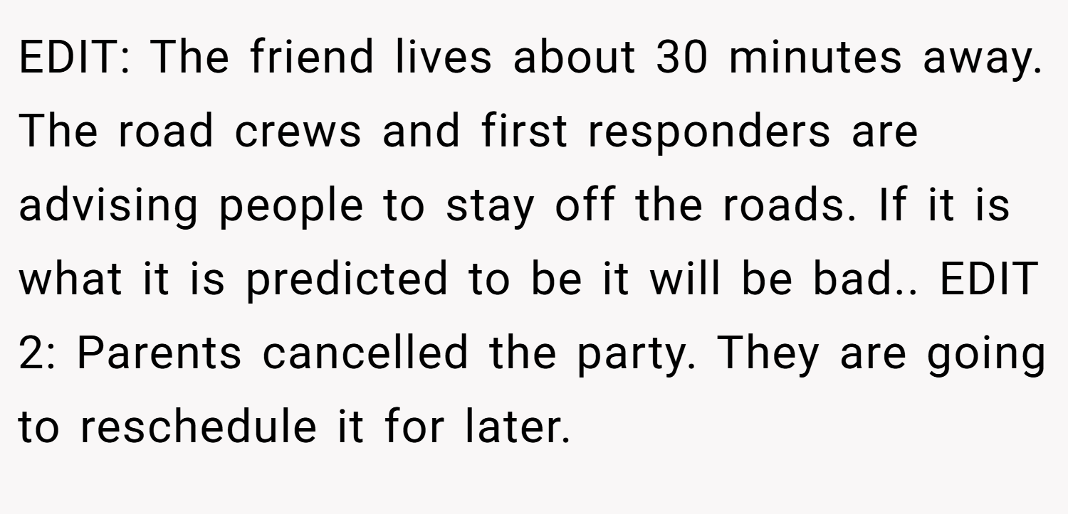 EDIT: The friend lives about 30 minutes away. The road crews and first responders are advising people to stay off the roads. If it is what it is predicted to be it will be bad.. EDIT 2: Parents cancelled the party. They are going to reschedule it for later.