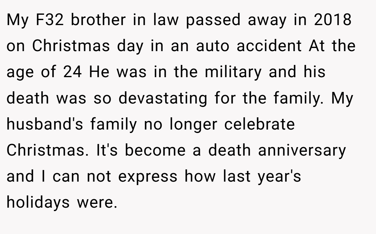 My F32 brother in law passed away in 2018 on Christmas day in an auto accident At the age of 24 He was in the military and his death was so devastating for the family. My husband's family no longer celebrate Christmas. It's become a death anniversary and I can not express how last year's holidays were.