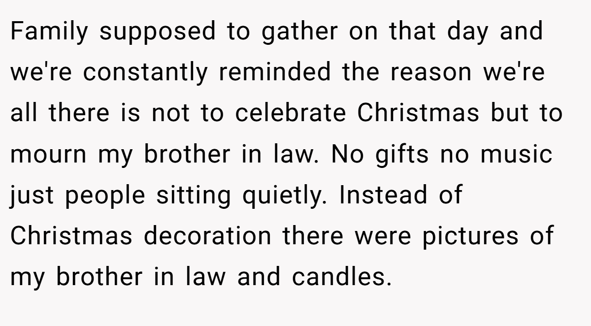 Family supposed to gather on that day and we're constantly reminded the reason we're all there is not to celebrate Christmas but to mourn my brother in law. No gifts no music just people sitting quietly. Instead of Christmas decoration there were pictures of my brother in law and candles.