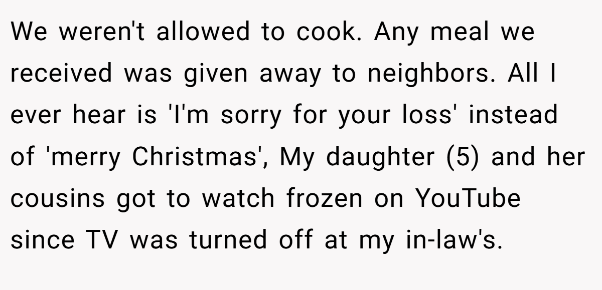We weren't allowed to cook. Any meal we received was given away to neighbors. All I ever hear is 'I'm sorry for your loss' instead of 'merry Christmas', My daughter (5) and her cousins got to watch frozen on YouTube since TV was turned off at my in-law's.