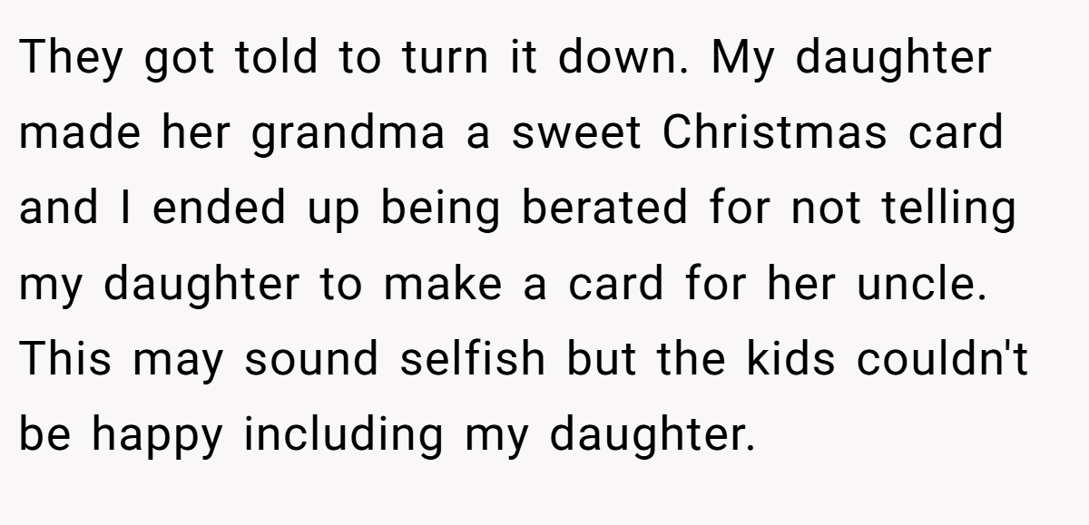 They got told to turn it down. My daughter made her grandma a sweet Christmas card and I ended up being berated for not telling my daughter to make a card for her uncle. This may sound selfish but the kids couldn't be happy including my daughter.