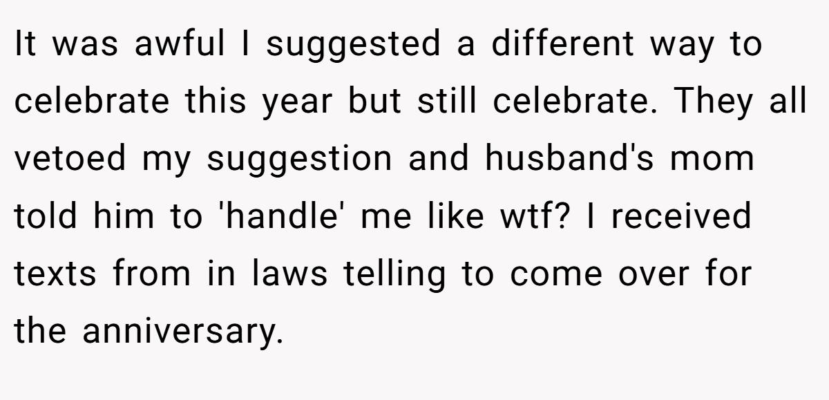 It was awful I suggested a different way to celebrate this year but still celebrate. They all vetoed my suggestion and husband's mom told him to 'handle' me like wtf? I received texts from in laws telling to come over for the anniversary.