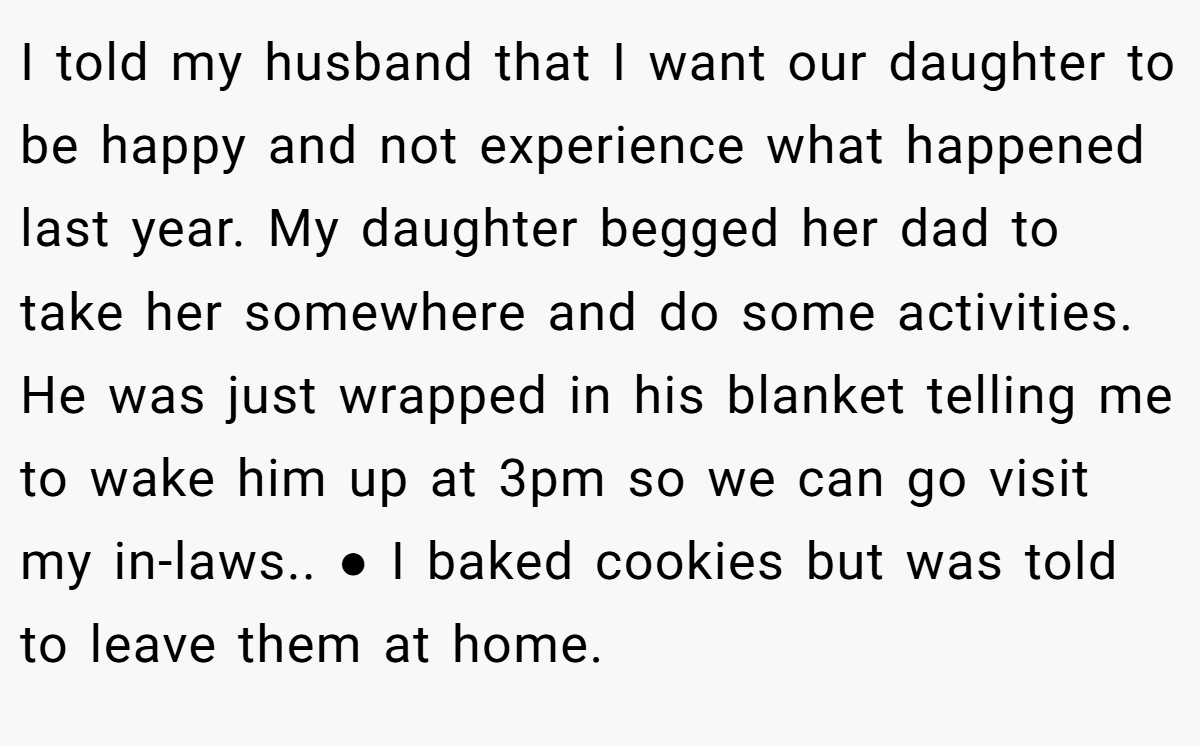 I told my husband that I want our daughter to be happy and not experience what happened last year. My daughter begged her dad to take her somewhere and do some activities. He was just wrapped in his blanket telling me to wake him up at 3pm so we can go visit my in-laws.. ● I baked cookies but was told to leave them at home.