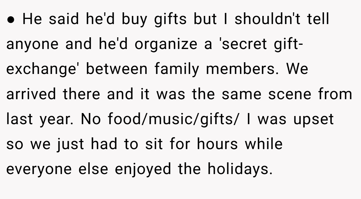 ● He said he'd buy gifts but I shouldn't tell anyone and he'd organize a 'secret gift-exchange' between family members. We arrived there and it was the same scene from last year. No food/music/gifts/ I was upset so we just had to sit for hours while everyone else enjoyed the holidays.