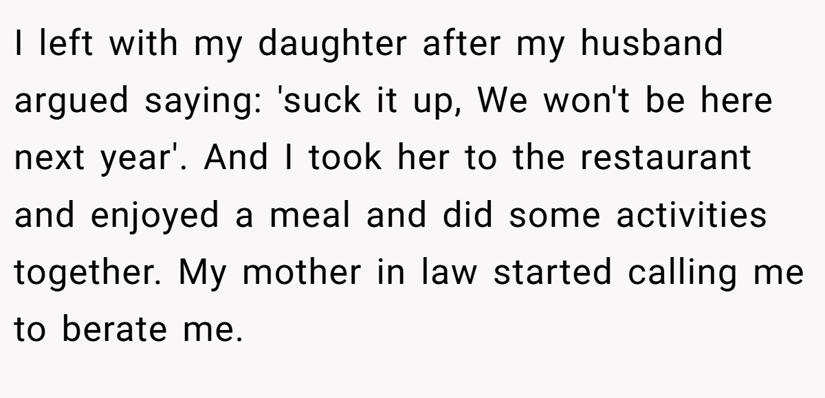 I left with my daughter after my husband argued saying: 'suck it up, We won't be here next year'. And I took her to the restaurant and enjoyed a meal and did some activities together. My mother in law started calling me to berate me.