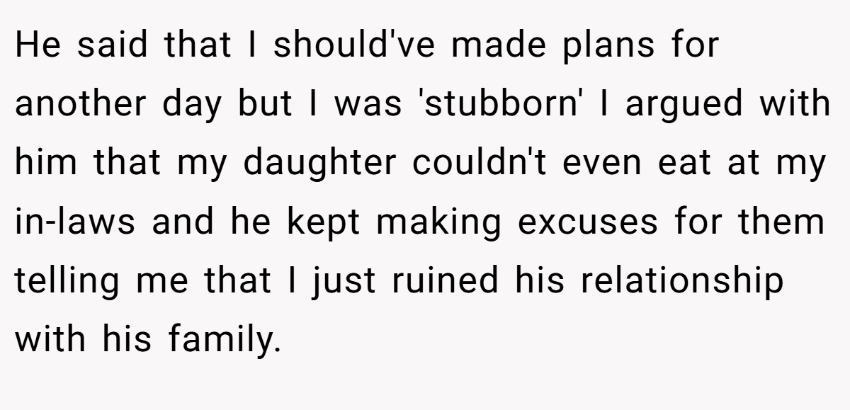 He said that I should've made plans for another day but I was 'stubborn' I argued with him that my daughter couldn't even eat at my in-laws and he kept making excuses for them telling me that I just ruined his relationship with his family.