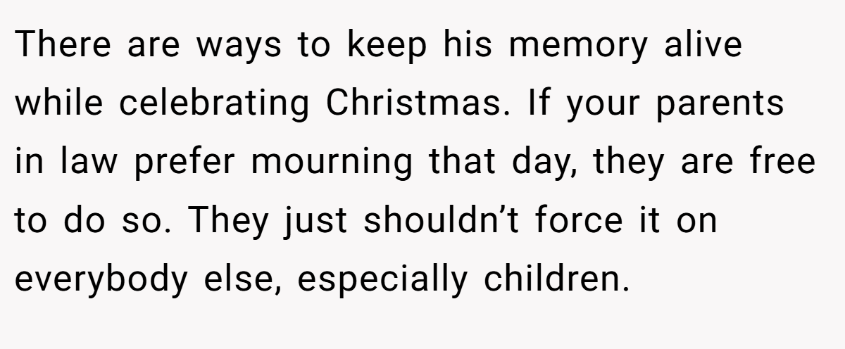 There are ways to keep his memory alive while celebrating Christmas. If your parents in law prefer mourning that day, they are free to do so. They just shouldn’t force it on everybody else, especially children.