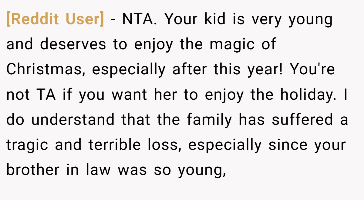 [Reddit User] − NTA. Your kid is very young and deserves to enjoy the magic of Christmas, especially after this year! You're not TA if you want her to enjoy the holiday. I do understand that the family has suffered a tragic and terrible loss, especially since your brother in law was so young,
