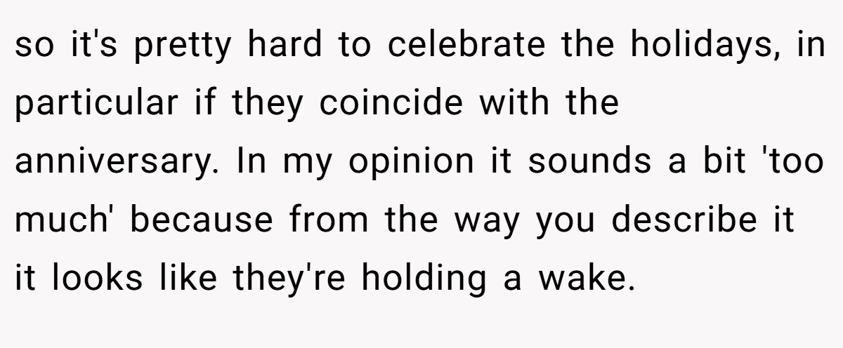 so it's pretty hard to celebrate the holidays, in particular if they coincide with the anniversary. In my opinion it sounds a bit 'too much' because from the way you describe it it looks like they're holding a wake.