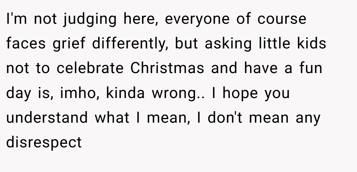 I'm not judging here, everyone of course faces grief differently, but asking little kids not to celebrate Christmas and have a fun day is, imho, kinda wrong.. I hope you understand what I mean, I don't mean any disrespect