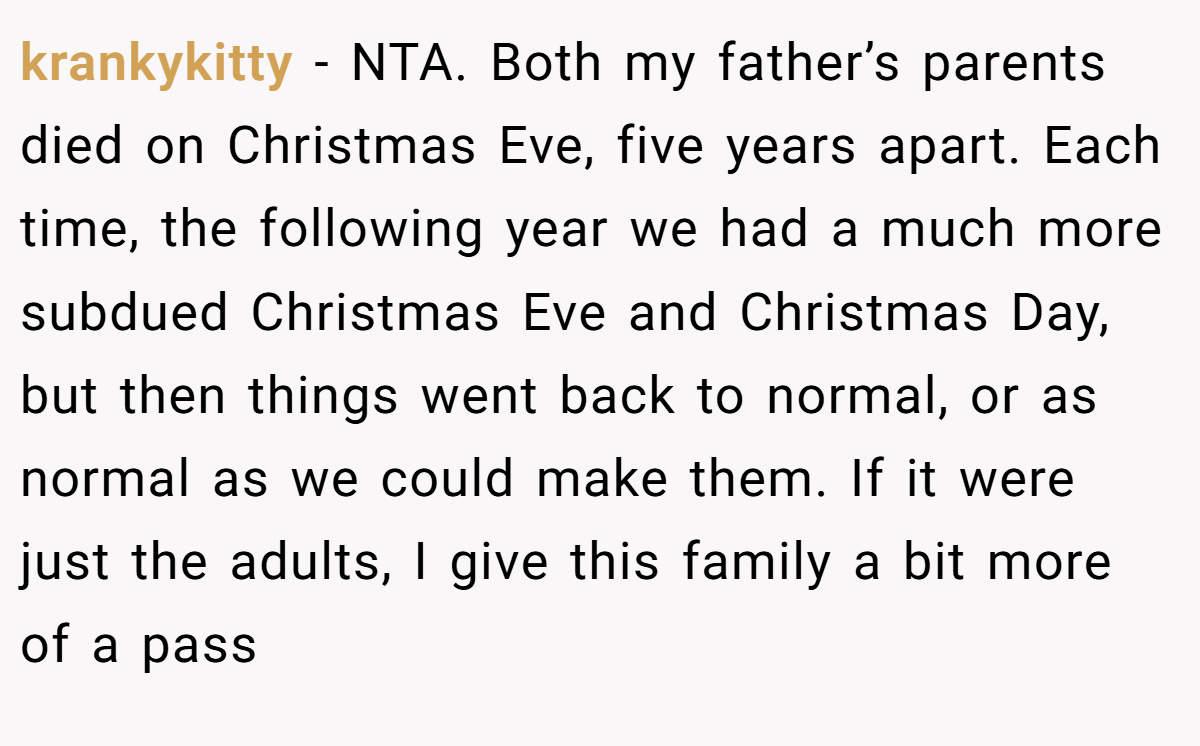 krankykitty − NTA. Both my father’s parents died on Christmas Eve, five years apart. Each time, the following year we had a much more subdued Christmas Eve and Christmas Day, but then things went back to normal, or as normal as we could make them. If it were just the adults, I give this family a bit more of a pass