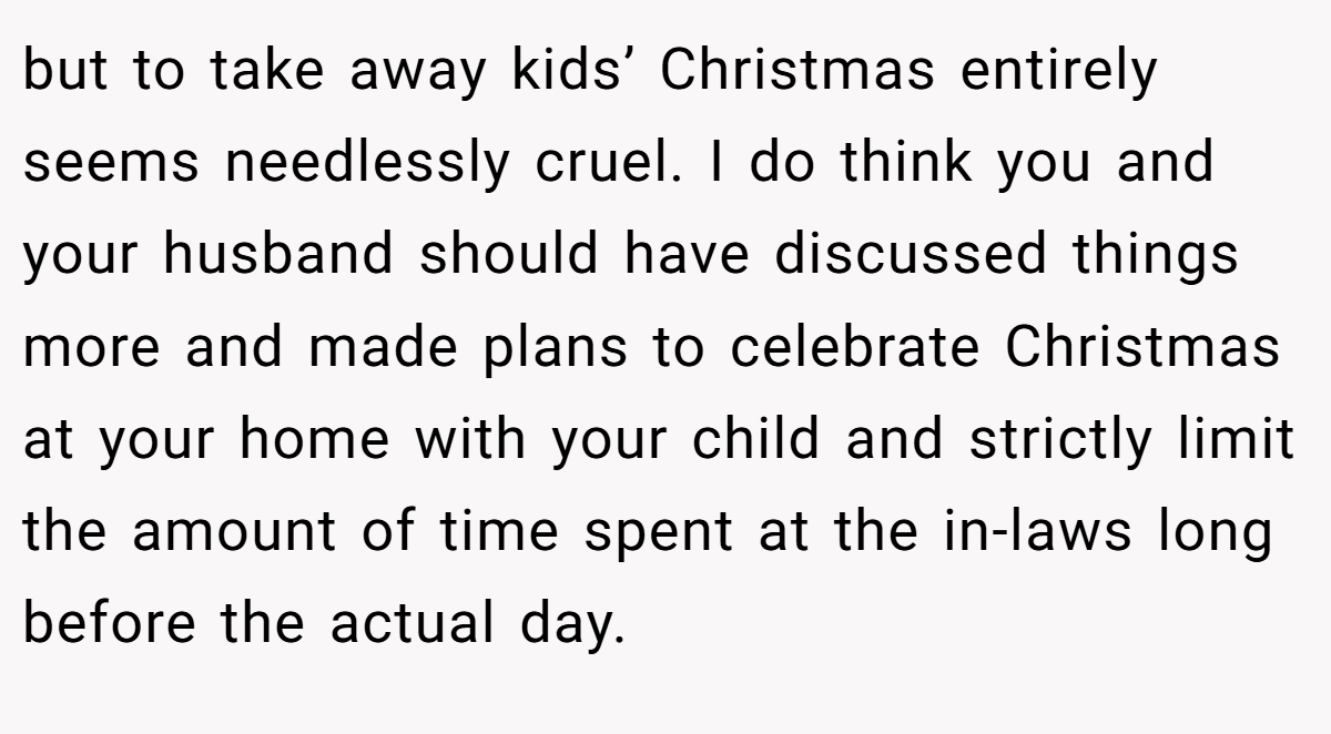 but to take away kids’ Christmas entirely seems needlessly cruel. I do think you and your husband should have discussed things more and made plans to celebrate Christmas at your home with your child and strictly limit the amount of time spent at the in-laws long before the actual day.