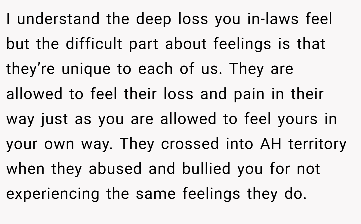 I understand the deep loss you in-laws feel but the difficult part about feelings is that they’re unique to each of us. They are allowed to feel their loss and pain in their way just as you are allowed to feel yours in your own way. They crossed into AH territory when they abused and bullied you for not experiencing the same feelings they do.
