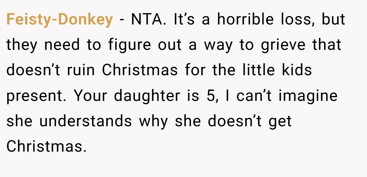 Feisty-Donkey − NTA. It’s a horrible loss, but they need to figure out a way to grieve that doesn’t ruin Christmas for the little kids present. Your daughter is 5, I can’t imagine she understands why she doesn’t get Christmas.