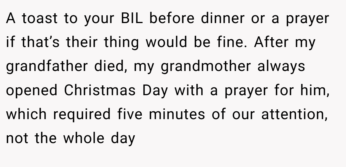 A toast to your BIL before dinner or a prayer if that’s their thing would be fine. After my grandfather died, my grandmother always opened Christmas Day with a prayer for him, which required five minutes of our attention, not the whole day