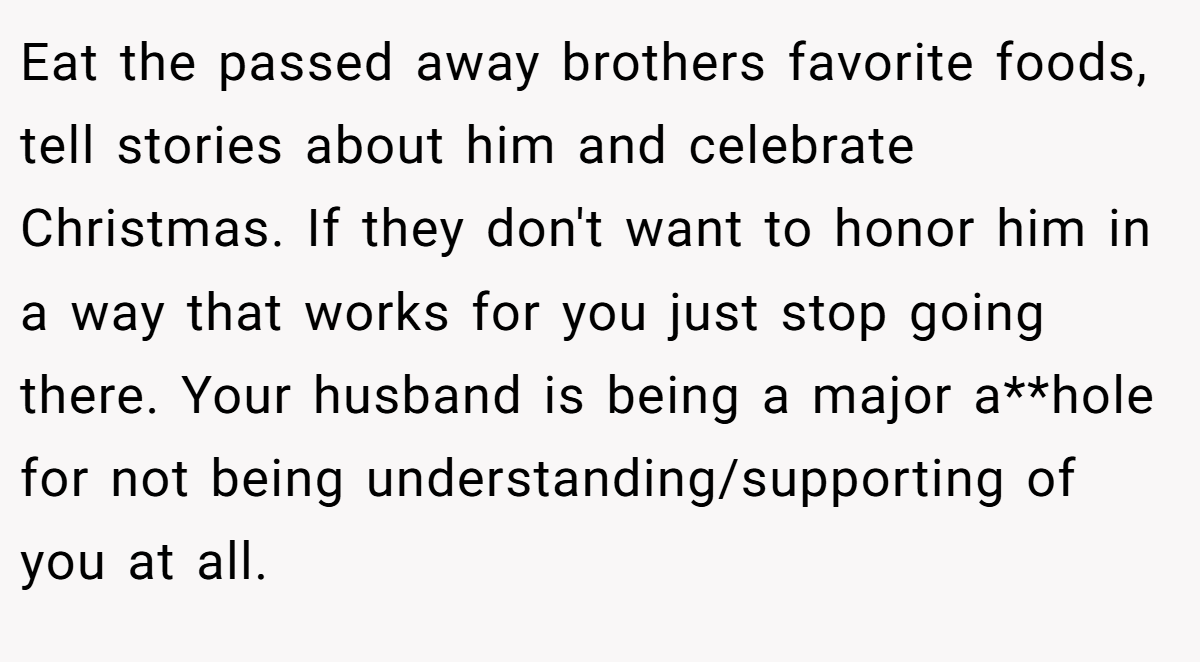 Eat the passed away brothers favorite foods, tell stories about him and celebrate Christmas. If they don't want to honor him in a way that works for you just stop going there. Your husband is being a major a**hole for not being understanding/supporting of you at all.