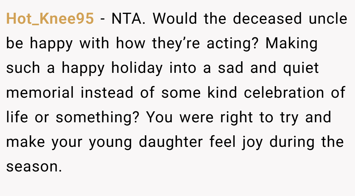 Hot_Knee95 − NTA. Would the deceased uncle be happy with how they’re acting? Making such a happy holiday into a sad and quiet memorial instead of some kind celebration of life or something? You were right to try and make your young daughter feel joy during the season.