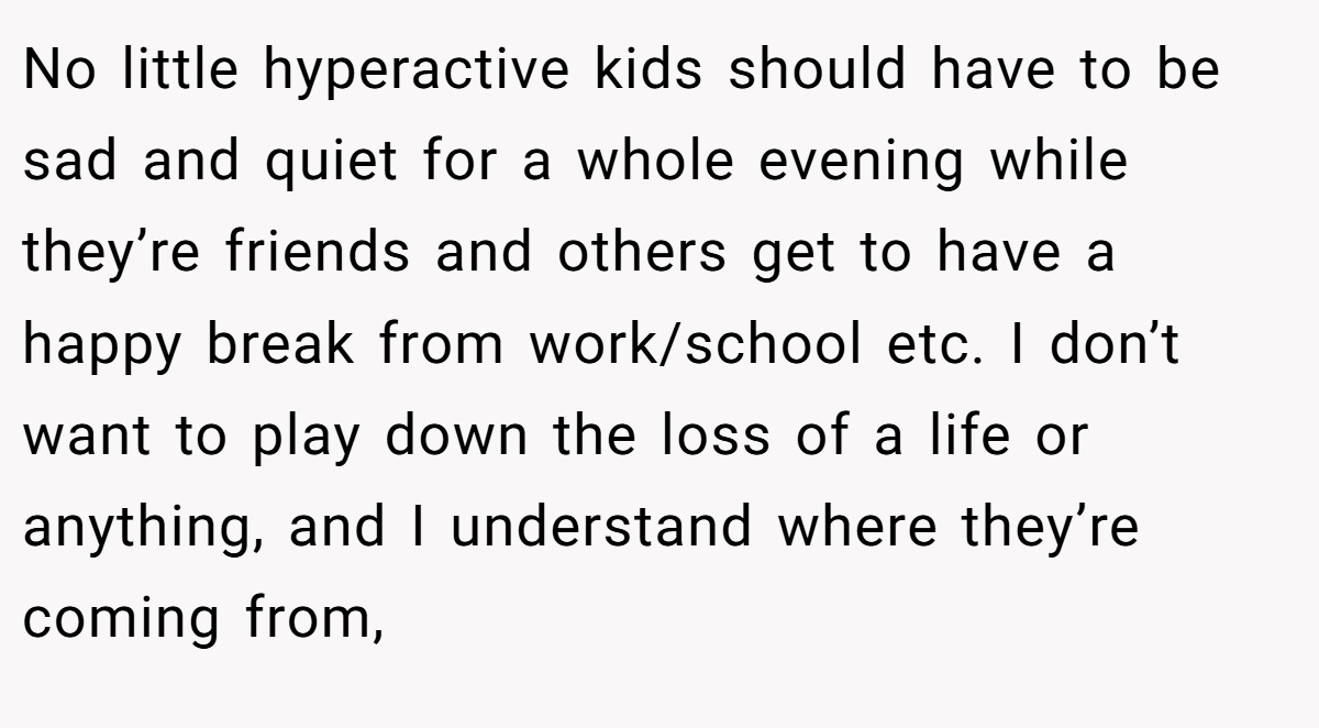No little hyperactive kids should have to be sad and quiet for a whole evening while they’re friends and others get to have a happy break from work/school etc. I don’t want to play down the loss of a life or anything, and I understand where they’re coming from,