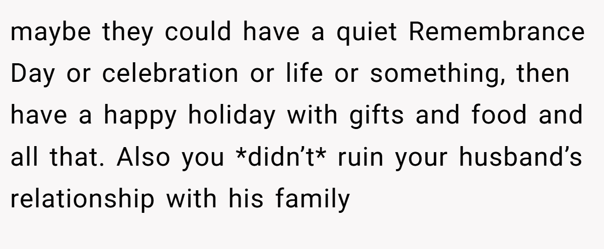 maybe they could have a quiet Remembrance Day or celebration or life or something, then have a happy holiday with gifts and food and all that. Also you *didn’t* ruin your husband’s relationship with his family