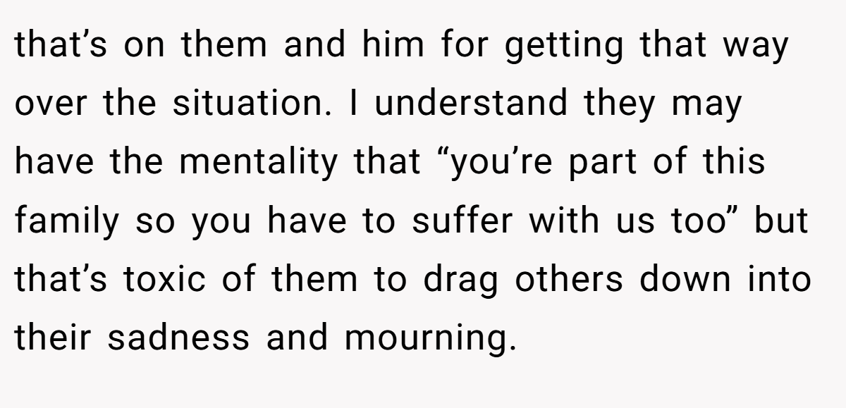 that’s on them and him for getting that way over the situation. I understand they may have the mentality that “you’re part of this family so you have to suffer with us too” but that’s toxic of them to drag others down into their sadness and mourning.