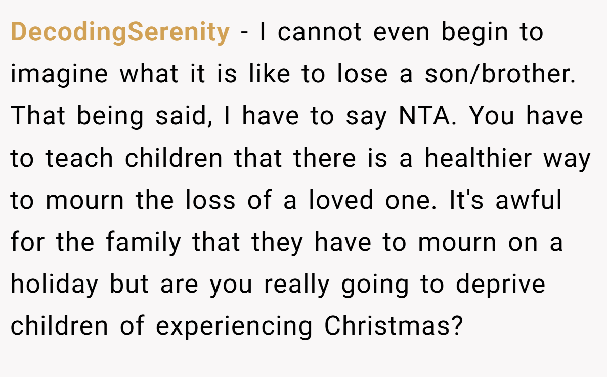DecodingSerenity − I cannot even begin to imagine what it is like to lose a son/brother. That being said, I have to say NTA. You have to teach children that there is a healthier way to mourn the loss of a loved one. It's awful for the family that they have to mourn on a holiday but are you really going to deprive children of experiencing Christmas?