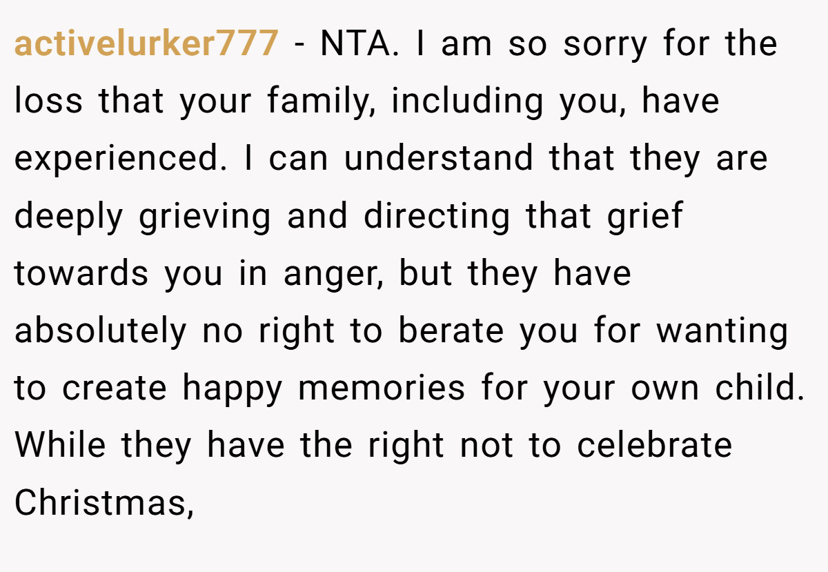 activelurker777 − NTA. I am so sorry for the loss that your family, including you, have experienced. I can understand that they are deeply grieving and directing that grief towards you in anger, but they have absolutely no right to berate you for wanting to create happy memories for your own child. While they have the right not to celebrate Christmas,