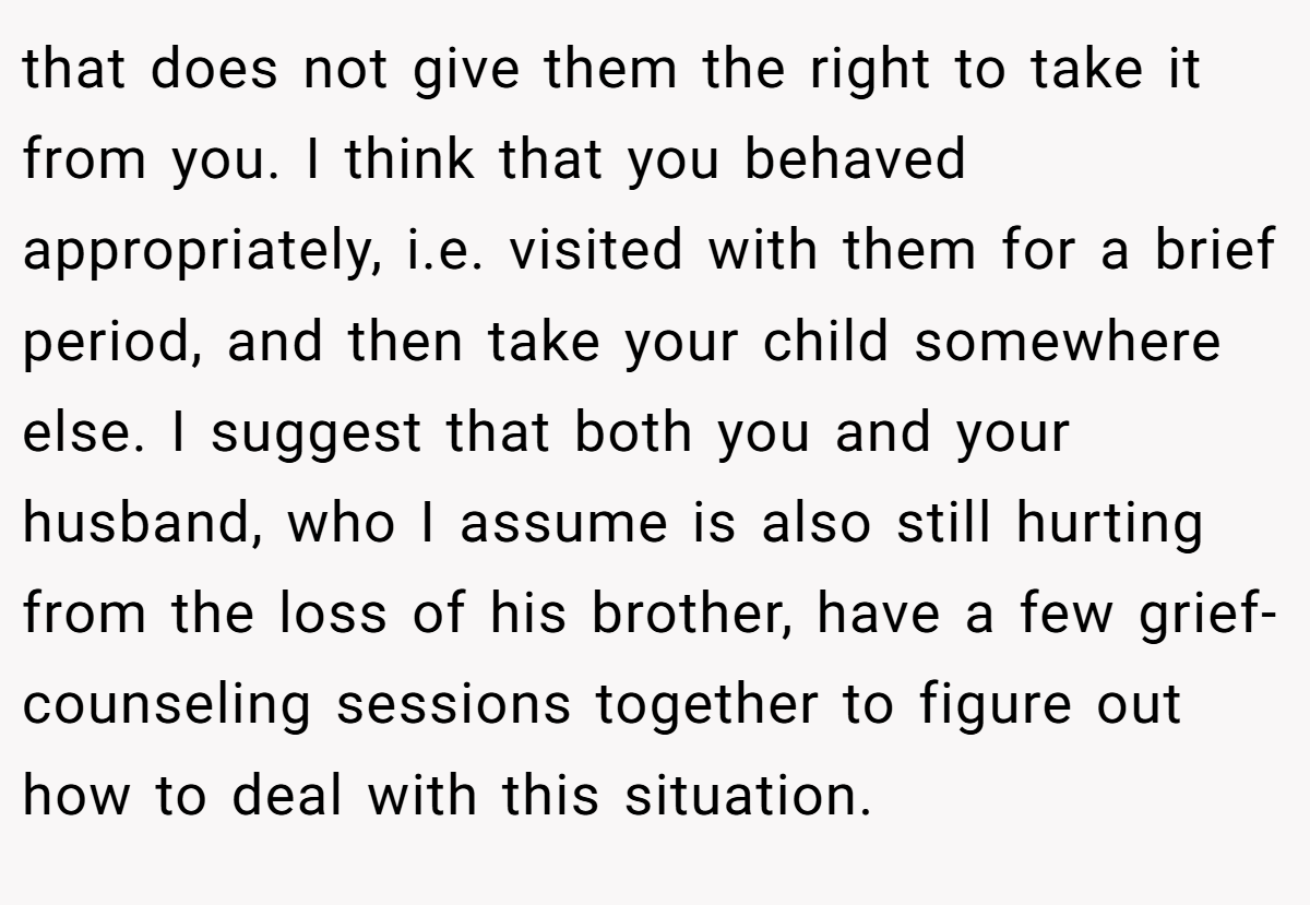 that does not give them the right to take it from you. I think that you behaved appropriately, i.e. visited with them for a brief period, and then take your child somewhere else. I suggest that both you and your husband, who I assume is also still hurting from the loss of his brother, have a few grief-counseling sessions together to figure out how to deal with this situation.