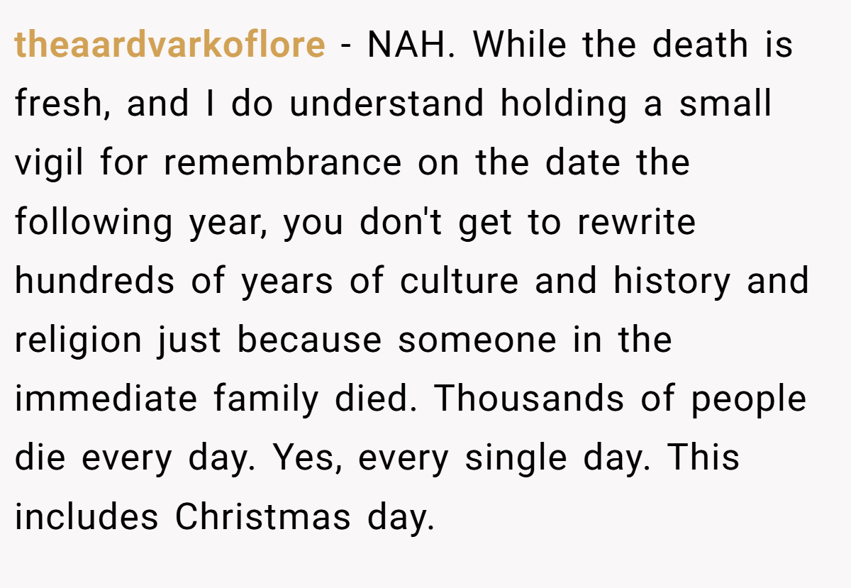 theaardvarkoflore − NAH. While the death is fresh, and I do understand holding a small vigil for remembrance on the date the following year, you don't get to rewrite hundreds of years of culture and history and religion just because someone in the immediate family died. Thousands of people die every day. Yes, every single day. This includes Christmas day.