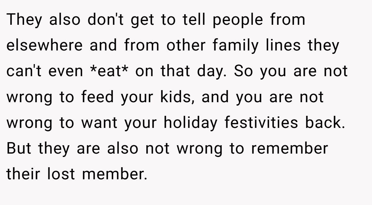 They also don't get to tell people from elsewhere and from other family lines they can't even *eat* on that day. So you are not wrong to feed your kids, and you are not wrong to want your holiday festivities back. But they are also not wrong to remember their lost member.