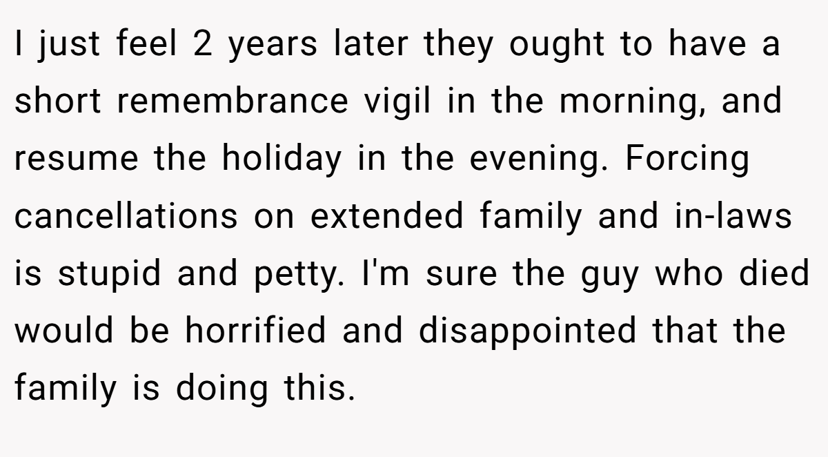 I just feel 2 years later they ought to have a short remembrance vigil in the morning, and resume the holiday in the evening. Forcing cancellations on extended family and in-laws is stupid and petty. I'm sure the guy who died would be horrified and disappointed that the family is doing this.