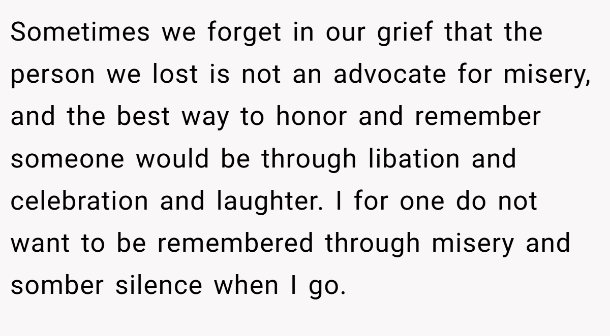 Sometimes we forget in our grief that the person we lost is not an advocate for misery, and the best way to honor and remember someone would be through libation and celebration and laughter. I for one do not want to be remembered through misery and somber silence when I go.