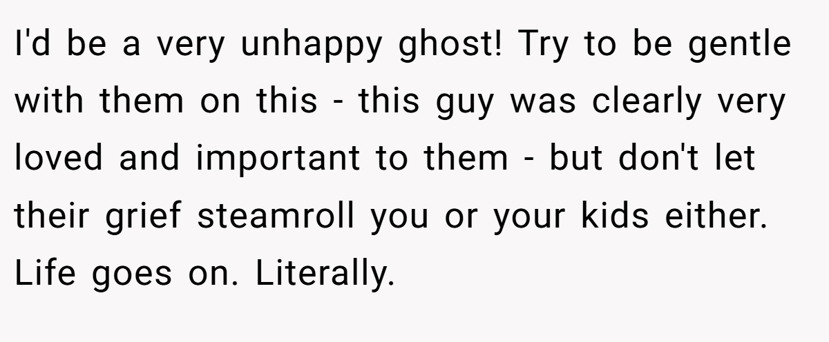 I'd be a very unhappy ghost! Try to be gentle with them on this - this guy was clearly very loved and important to them - but don't let their grief steamroll you or your kids either. Life goes on. Literally.