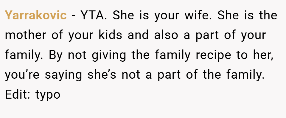 Yarrakovic − YTA. She is your wife. She is the mother of your kids and also a part of your family. By not giving the family recipe to her, you’re saying she’s not a part of the family. Edit: typo