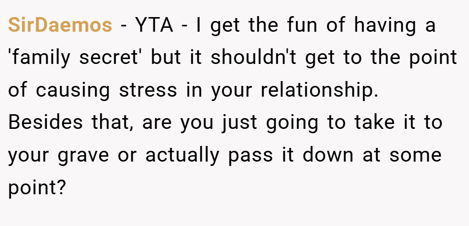 SirDaemos − YTA - I get the fun of having a 'family secret' but it shouldn't get to the point of causing stress in your relationship. Besides that, are you just going to take it to your grave or actually pass it down at some point?