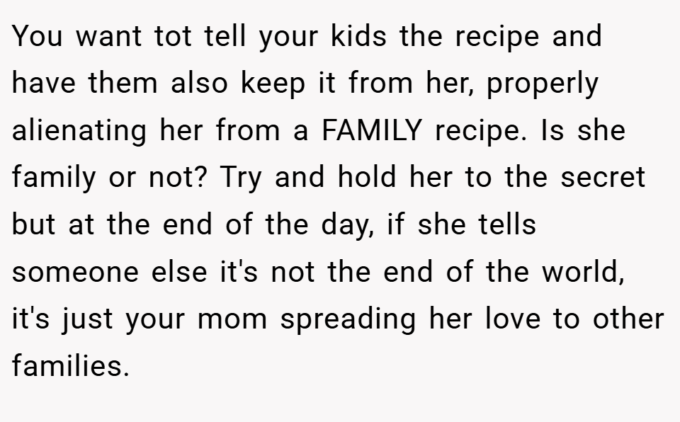 You want tot tell your kids the recipe and have them also keep it from her, properly alienating her from a FAMILY recipe. Is she family or not? Try and hold her to the secret but at the end of the day, if she tells someone else it's not the end of the world, it's just your mom spreading her love to other families.