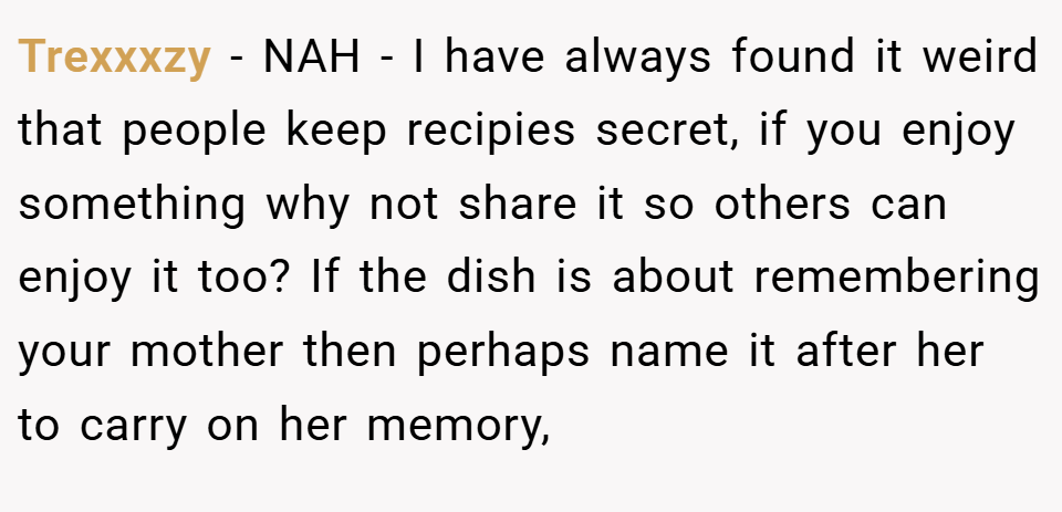 Trexxxzy − NAH - I have always found it weird that people keep recipies secret, if you enjoy something why not share it so others can enjoy it too? If the dish is about remembering your mother then perhaps name it after her to carry on her memory,