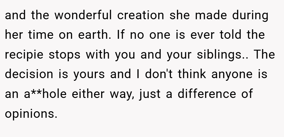 and the wonderful creation she made during her time on earth. If no one is ever told the recipie stops with you and your siblings.. The decision is yours and I don't think anyone is an a**hole either way, just a difference of opinions.